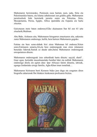 Mahomaren heriotzarako, Peninsula osoa hartuta zuen, jada, Siria eta 
Palestinarekin batera, eta Islama zabaltzenari zen gelditu gabe. Mahomaren 
jarraitzaileek bide horretatik jarraitu zuten eta Palestina, Siria, 
Mesopotamia, Persia, Egipto, Africa iparraldia eta Espania ere hartu 
zituzten. 
Gaixotazun motz baten ondoren,632ko ekainaaren 8an hil zen 63 urte 
zituelarik,Medinan. 
Abu Bakr, Aisharen aita, Mahomaren hirugarren emaztearen aita, aukeratu 
zuten Mahomaren ondorengo, kalifa, bera baitzen Mahomaren gogoko. 
Fatima eta bere seme-alabak bizi ziren Mahoman hil ondoren.Xiiten 
ustez,Fatimaren senarra,Ali,eta bere ondorengoak izan ziren islamaren 
benetako liderrak.Suniek ez daude ados,baina Mahomaren ondorengoak 
errespetatzen dituzte. 
Mahomaren ondorengoak izen esberdinak hartu dituzte: sayyid, sharif . 
Gaur egun, herrialde musulmanetako hainbat lider eta noblek Mahomaren 
ondorengo direla zin egiten dute: Ipar Africaco fatimi dinastia, idrisiak, 
egungo Jordaniako errege familia, Agha Khan iman ismalitak… 
Mahomaren bizitzaren berri Koraren bidez jaso dugu eta ezaguten diren 
biografia zaharrenak Ibn Ishaken Jainkoaren profesaren bizitza. 
