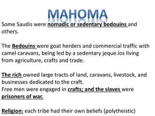Some Saudis were nomadic or sedentary bedouins and 
others. 
The Bedouins were goat herders and commercial traffic with 
camel caravans, being led by a sedentary jeque.los living 
from agriculture, crafts and trade. 
The rich owned large tracts of land, caravans, livestock, and 
businesses dedicated to the craft. 
Free men were engaged in crafts; and the slaves were 
prisoners of war. 
Religion: each tribe had their own beliefs (polytheistic) 
 