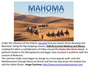 Under the influence of the Empire, Sassanid (last pre-islamic Persia dynasty) and 
Byzantine, being the big shopping caravan, Yathrib (current Medina) and Mecca, 
creating the latter a confederation of tribes around the Kaaba (the black stone). A 
political trouble in the Mesopotamia and Egypt, have resulted in problems with the 
caravan of Bedouins. 
The common trade route began to change to a more popular path onto the 
Mediterranean through Mecca to Yemen and then by ship across the Arabian Sea 
and the Indian Ocean. Image Courtesy: http://www.universodosviajantes.com 
 