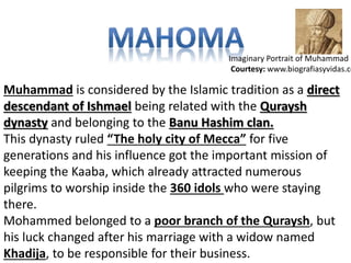 Imaginary Portrait of Muhammad 
Courtesy: www.biografiasyvidas.com 
Muhammad is considered by the Islamic tradition as a direct 
descendant of Ishmael being related with the Quraysh 
dynasty and belonging to the Banu Hashim clan. 
This dynasty ruled “The holy city of Mecca” for five 
generations and his influence got the important mission of 
keeping the Kaaba, which already attracted numerous 
pilgrims to worship inside the 360 idols who were staying 
there. 
Mohammed belonged to a poor branch of the Quraysh, but 
his luck changed after his marriage with a widow named 
Khadija, to be responsible for their business. 
 
