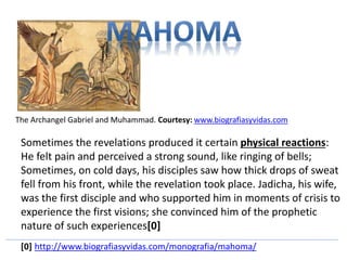 The Archangel Gabriel and Muhammad. Courtesy: www.biografiasyvidas.com 
Sometimes the revelations produced it certain physical reactions: 
He felt pain and perceived a strong sound, like ringing of bells; 
Sometimes, on cold days, his disciples saw how thick drops of sweat 
fell from his front, while the revelation took place. Jadicha, his wife, 
was the first disciple and who supported him in moments of crisis to 
experience the first visions; she convinced him of the prophetic 
nature of such experiences[0] 
[0] http://www.biografiasyvidas.com/monografia/mahoma/ 
 