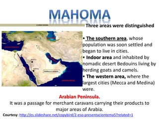Three areas were distinguished 
• The southern area, whose 
population was soon settled and 
began to live in cities. 
• Indoor area and inhabited by 
nomadic desert Bedouins living by 
herding goats and camels. 
• The western area, where the 
largest cities (Mecca and Medina) 
were. 
Arabian Peninsula. 
It was a passage for merchant caravans carrying their products to 
major areas of Arabia. 
Courtesy: http://es.slideshare.net/copybird/2-eso-presentaciontema5?related=1 
 