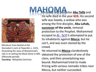 His uncle and protector Abu Talib and 
his wife died in the year 619. His second 
wife was Sawda, a widow who was 
among the first disciples. Abu Lahab, 
successor of the uncle, removal 
protection to the Prophet. Mohammed 
escaped to Al - Ta'if it attempted to put 
its inhabitants against Mecca, but he 
can't, and was even stoned by the 
crowd. 
He returned to Mecca clandestinely 
obtained the protection of one of the 
clans, and their proselytizing was 
bound. Muhammad tried to made 
Pricing with various nomadic tribes near 
Mecca, but neither succeeded. 
Miniature from Rashid-al-Din 
Hamadani's Jami al-Tawarikh, c. 1315, 
illustrating the story of Muhammad's 
role in re-setting the Black Stone in 605. 
(Ilkhanate period). 
Courtesy: Wikipedia Common. 
 