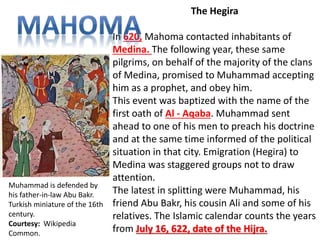 The Hegira 
In 620, Mahoma contacted inhabitants of 
Medina. The following year, these same 
pilgrims, on behalf of the majority of the clans 
of Medina, promised to Muhammad accepting 
him as a prophet, and obey him. 
This event was baptized with the name of the 
first oath of Al - Aqaba. Muhammad sent 
ahead to one of his men to preach his doctrine 
and at the same time informed of the political 
situation in that city. Emigration (Hegira) to 
Medina was staggered groups not to draw 
attention. 
The latest in splitting were Muhammad, his 
friend Abu Bakr, his cousin Ali and some of his 
relatives. The Islamic calendar counts the years 
from July 16, 622, date of the Hijra. 
Muhammad is defended by 
his father-in-law Abu Bakr. 
Turkish miniature of the 16th 
century. 
Courtesy: Wikipedia 
Common. 
 