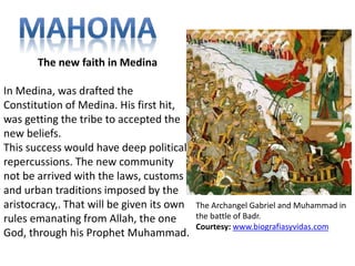 The Archangel Gabriel and Muhammad in 
the battle of Badr. 
Courtesy: www.biografiasyvidas.com 
The new faith in Medina 
In Medina, was drafted the 
Constitution of Medina. His first hit, 
was getting the tribe to accepted the 
new beliefs. 
This success would have deep political 
repercussions. The new community 
not be arrived with the laws, customs 
and urban traditions imposed by the 
aristocracy,. That will be given its own 
rules emanating from Allah, the one 
God, through his Prophet Muhammad. 
 