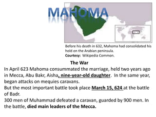 Before his death in 632, Mahoma had consolidated his 
hold on the Arabian peninsula. 
Courtesy: Wikipedia Common. 
The War 
In April 623 Mahoma consummated the marriage, held two years ago 
in Mecca, Abu Bakr, Aisha, nine-year-old daughter. In the same year, 
began attacks on mequies caravans. 
But the most important battle took place March 15, 624 at the battle 
of Badr. 
300 men of Muhammad defeated a caravan, guarded by 900 men. In 
the battle, died main leaders of the Mecca. 
 