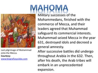Military successes of the 
Mohammedans, finished with the 
commerce of Mecca, and their 
leaders agreed that Muhammad 
safeguard its commercial interests. 
Muhammad seized Mecca in the year 
631, destroyed idols and decreed a 
general amnesty. 
After successive battles did undergo 
throughout Arabia in the 632. Then, 
after his death, the Arab tribes will 
embark in an unprecedented 
expansion. 
Last pilgrimage of Muhammad 
onto the Mecca. 
Courtesy: 
www.biografiasyvidas.com 
 