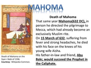 Death of Mahoma 
That same year Mahoma(632 DC), in 
person he directed the pilgrimage to 
Mecca, which had already become an 
exclusively Muslim rite. 
On 15 March of 632, suffering from 
fever and strong headaches, he died 
with his face on the knees of his 
young wife Aisha. 
His father-in-law and friend, Abu 
Bakr, would succeed the Prophet in 
the Caliphate. 
Death of Mahoma on the 
Siyer-i Nebi of 1596. 
Courtesy: Wikipedia Common. 
 