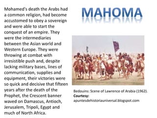 Mohamed's death the Arabs had 
a common religion, had become 
accustomed to obey a sovereign 
and were able to start the 
conquest of an empire. They 
were the intermediaries 
between the Asian world and 
Western Europe. They were 
throwing at combat with 
irresistible push and, despite 
lacking military bases, lines of 
communication, supplies and 
equipment, their victories were 
so quick and decisive that fifteen 
years after the death of the 
Prophet, the Crescent banner 
waved on Damascus, Antioch, 
Jerusalem, Tripoli, Egypt and 
much of North Africa. 
Bedouins: Scene of Lawrence of Arabia (1962). 
Courtesy: 
apuntesdehistoriauniversal.blogspot.com 
 