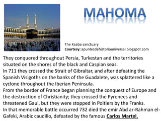 The Kaaba sanctuary 
Courtesy: apuntesdehistoriauniversal.blogspot.com 
They conquered throughout Persia, Turkestan and the territories 
situated on the shores of the black and Caspian seas. 
In 711 they crossed the Strait of Gibraltar, and after defeating the 
Spanish Visigoths on the banks of the Guadalete, was splattered like a 
cyclone throughout the Iberian Peninsula. 
From the border of France began planning the conquest of Europe and 
the destruction of Christianity; they crossed the Pyrenees and 
threatened Gaul, but they were stopped in Poitiers by the Franks. 
In that memorable battle occurred 732 died the emir Abd ar-Rahman el- 
Gafeki, Arabic caudillo, defeated by the famous Carlos Martel. 
 