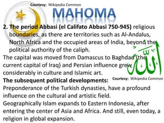2. The period Abbasi (el Califato Abbasi 750-945) religious 
boundaries, as there are territories such as Al-Andalus, 
North Africa and the occupied areas of India, beyond the 
political authority of the caliph. 
The capital was moved from Damascus to Baghdad (the 
current capital of Iraq) and Persian influence grew 
considerably in culture and Islamic art. 
The subsequent political developments: 
Preponderance of the Turkish dynasties, have a profound 
influence on the cultural and artistic field. 
Geographically Islam expands to Eastern Indonesia, after 
entering the center of Asia and Africa. And still, even today, a 
religion in global expansion. 
Courtesy: Wikipedia Common 
Courtesy: Wikipedia Common 
 