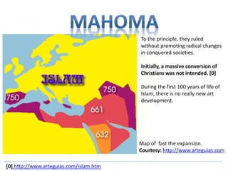 To the principle, they ruled 
without promoting radical changes 
in conquered societies. 
Initially, a massive conversion of 
Christians was not intended. [0] 
During the first 100 years of life of 
Islam, there is no really new art 
development. 
Map of fast the expansion. 
Courtesy: http://www.arteguias.com 
[0] http://www.arteguias.com/islam.htm 
 