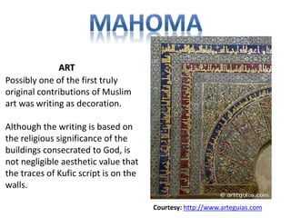 Possibly one of the first truly 
original contributions of Muslim 
art was writing as decoration. 
Although the writing is based on 
the religious significance of the 
buildings consecrated to God, is 
not negligible aesthetic value that 
the traces of Kufic script is on the 
walls. 
Courtesy: http://www.arteguias.com 
ART 
 