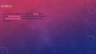 LA MECA
La Meca
Es la principal ciudad de la región del Hiyaz, en la
actual Arabia Saudita, y una de las más importantes de
la península de Arabia. Está situada al oeste de la
península.
 