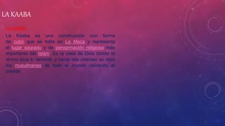 LA KAABA
La Kaaba
La Kaaba es una construcción con forma
de cubo que se halla en La Meca y representa
el lugar sagrado y de peregrinación religiosa más
importante del Islam. Es la casa de Dios donde lo
divino toca lo terrenal, y hacia ella orientan su rezo
los musulmanes de todo el mundo ubicando el
oriente.
 