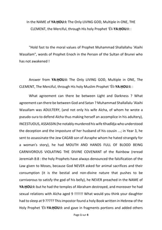 Page 1 sur 4
In the NAME of YA:ḤOU:I: The Only LIVING GOD, Multiple in ONE, THE
CLEMENT, the Merciful, through His holy Prophet ‘Éli-YA:ḤOU:I: :
"Hold fast to the moral values of Prophet Muhammad Shallallahu 'Alaihi
Wasallam", words of Prophet Enoch in the Person of the Sultan of Brunei who
has not awakened !
Answer from YA:ḤOU:I: The Only LIVING GOD, Multiple in ONE, The
CLEMENT, The Merciful, through His holy Muslim Prophet ‘Éli-YA:ḤOU:I: :
What agreement can there be between Light and Darkness ? What
agreement can there be between God and Satan ? Muhammad Shallallalu 'Alaihi
Wasallam was ADULTERY, (and not only his wife Aïcha, of whom he wrote a
pseudo-sura to defend Aïcha thus making herself an accomplice in his adultery),
INCESTUOUS, ASSASSIN (he notably murdered his wife Khadîdja who understood
the deception and the imposture of her husband of his cousin ...; in Year 3, he
sent to assassinate the Jew CAGAB son of Asraphe whom he hated strangely for
a woman's story), he had MOUTH AND HANDS FULL OF BLOOD BEING
CARNIVOROUS VIOLATING THE DIVINE COVENANT of the Rainbow (reread
Jeremiah 8:8 : the holy Prophets have always denounced the falsification of the
Law given to Moses, because God NEVER asked for animal sacrifices and their
consumption (it is the bestial and non-divine nature that pushes to be
carnivorous to satisfy the god of his belly), he NEVER preached in the NAME of
YA:ḤOU:I: but he had the temples of Abraham destroyed, and moreover he had
sexual relations with Aïcha aged 9 !!!!!!! What would you think your daughter
had to sleep at 9 ????? This impostor found a holy Book written in Hebrew of the
Holy Prophet 'Éli-YA:ḤOU:I: and gave in fragments portions and added others
 