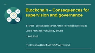 Blockchain – Consequences for
supervision and governance
SMART - Sustainable Market Actors For Responsible Trade
Jukka Mähönen• University of Oslo
29.05.2018
Twitter @UniOsloSMART #SMARTproject
 