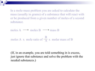 In a mole-mass problem you are asked to calculate the mass (usually in grams) of a substance that will react with or be produced from a given number of moles of a second substance. (If, in an example, you are told something in is excess, just ignore that substance and solve the problem with the needed substances.) moles A   moles B   mass B moles A  x  mole ratio of  x  molar mass of B B A 