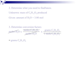 2. Determine what you need to find/know. Unknown: mass of   C 6 H 12 O 6  produced Given: amount of H 2 O = 3.00 mol =  grams   C 6 H 12 O 6 3. Determine conversion factors moles H 2 O x   x  moles   C 6 H 12 O 6 moles H 2 O grams   C 6 H 12 O 6 1 mole C 6 H 12 O 6 