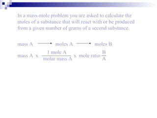 In a mass-mole problem you are asked to calculate the moles of a substance that will react with or be produced from a given number of grams of a second substance. mass A   moles A   moles B 1 mole A molar mass A mass A  x    x  mole ratio B A 