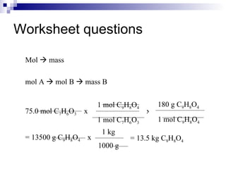 Worksheet questions Mol    mass mol A    mol B    mass B 75.0 mol C 7 H 6 O 3  = 13500 g C 9 H 8 O 4 = 13.5 kg C 9 H 8 O 4 x  1 mol C 9 H 8 O 4 1 mol C 7 H 6 O 3 180 g C 9 H 8 O 4 1 mol C 9 H 8 O 4 x x 1 kg 1000 g 
