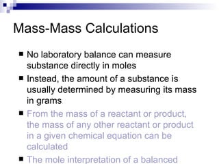 Mass-Mass Calculations No laboratory balance can measure substance directly in moles Instead, the amount of a substance is usually determined by measuring its mass in grams From the mass of a reactant or product, the mass of any other reactant or product in a given chemical equation can be calculated The mole interpretation of a balanced equation is the basis for this conversion 