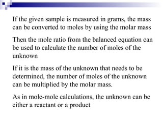If the given sample is measured in grams, the mass can be converted to moles by using the molar mass Then the mole ratio from the balanced equation can be used to calculate the number of moles of the unknown If it is the mass of the unknown that needs to be determined, the number of moles of the unknown can be multiplied by the molar mass. As in mole-mole calculations, the unknown can be either a reactant or a product 