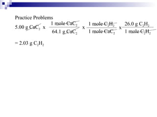 Practice Problems 5.00 g CaC 2   x x x = 2.03 g C 2 H 2 1 mole CaC 2 64.1 g CaC 2 1 mole C 2 H 2 1 mole CaC 2 26.0 g C 2 H 2 1 mole C 2 H 2 