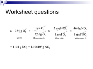Worksheet questions a.  384 g O 2 = 1104 g NO 2  = 1.10x10 3  g NO 2 given Molar mass A Mole ratio Molar mass B x 1 mol O 2 32.0g O 2 x 2 mol NO 2 1 mol O 2 x 46.0g NO 2 1 mol NO 2 