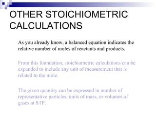 OTHER STOICHIOMETRIC CALCULATIONS As you already know, a balanced equation indicates the relative number of moles of reactants and products. From this foundation, stoichiometric calculations can be expanded to include any unit of measurement that is related to the mole. The given quantity can be expressed in number of representative particles, units of mass, or volumes of gases at STP. 