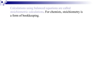Calculations using balanced equations are called stoichiometric calculations . For chemists, stoichiometry is a form of bookkeeping. 