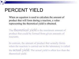 PERCENT YIELD When an equation is used to calculate the amount of product that will form during a reaction, a value representing the theoretical yield is obtained. The  theoretical yield  is the maximum amount of product that could be formed from given amounts of reactants. In contrast, the amount of product that actually forms when the reaction is carried out in the laboratory is called the  actual yield . The actual yield is often less than the theoretical yield. 