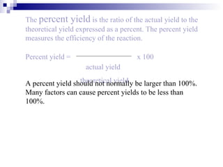 The  percent yield  is the ratio of the actual yield to the theoretical yield expressed as a percent. The percent yield measures the efficiency of the reaction. A percent yield should not normally be larger than 100%. Many factors can cause percent yields to be less than 100%. Percent yield = x 100 actual yield theoretical yield 