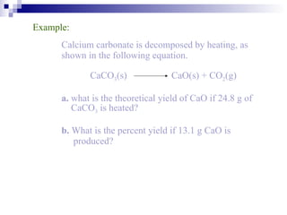 Example: Calcium carbonate is decomposed by heating, as  shown in the following equation. CaCO 3 (s)   CaO(s) + CO 2 (g) a.  what is the theoretical yield of CaO if 24.8 g of    CaCO 3  is heated? b.  What is the percent yield if 13.1 g CaO is    produced? 