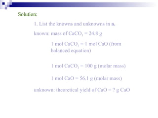 Solution: 1. List the knowns and unknowns in  a. known: mass of CaCO 3  = 24.8 g   1 mol CaCO 3  = 1 mol CaO (from    balanced equation)    1 mol CaCO 3  = 100 g (molar mass)   1 mol CaO = 56.1 g (molar mass) unknown: theoretical yield of CaO = ? g CaO 