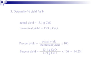 3. Determine % yield for  b. actual yield = 13.1 g CaO theoretical yield  = 13.9 g CaO Percent yield =   x 100 actual yield theoretical yield Percent yield =   x 100  =  94.2% 13.1 g CaO 13.9 g CaO 