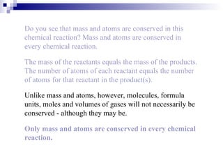 Do you see that mass and atoms are conserved in this chemical reaction? Mass and atoms are conserved in every chemical reaction. The mass of the reactants equals the mass of the products. The number of atoms of each reactant equals the number of atoms for that reactant in the product(s). Unlike mass and atoms, however, molecules, formula units, moles and volumes of gases will not necessarily be conserved - although they may be. Only mass and atoms are conserved in every chemical reaction. 