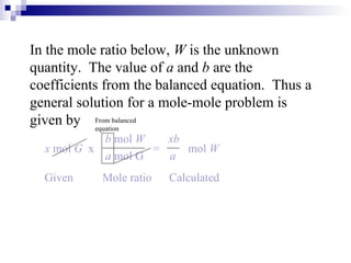 In the mole ratio below,  W  is the unknown quantity.  The value of  a  and  b  are the coefficients from the balanced equation.  Thus a general solution for a mole-mole problem is given by Given  Mole ratio  Calculated x  mol  G  x   =   mol  W   b  mol  W  xb a  mol   G  a From balanced equation 