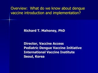Overview: What do we know about dengue
vaccine introduction and implementation?



       Richard T. Mahoney, PhD


       Director, Vaccine Access
       Pediatric Dengue Vaccine Initiative
       International Vaccine Institute
       Seoul, Korea
 