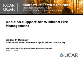 Decision Support for Wildland Fire
Management
National Center for Atmospheric Research (NCAR)
April 12, 2017
William P. Mahoney
Interim Director, Research Applications Laboratory
UNDERSTANDING WILDLAND FIRES:
How new research can help
firefighting protect lives and property
 