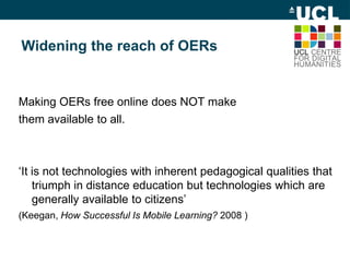 Widening the reach of OERs
Making OERs free online does NOT make
them available to all.
‘It is not technologies with inherent pedagogical qualities that
triumph in distance education but technologies which are
generally available to citizens’
(Keegan, How Successful Is Mobile Learning? 2008 )
 