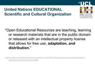 United Nations EDUCATIONAL
Scientific and Cultural Organization
"Open Educational Resources are teaching, learning
or research materials that are in the public domain
or released with an intellectual property license
that allows for free use, adaptation, and
distribution."
(www.unesco.org/new/en/communication-and-information/access-to-knowledge/open-
educational-resources/browse)
 