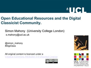 Open Educational Resources and the Digital
Classicist Community.
Simon Mahony (University College London)
s.mahony@ucl.ac.uk
@simon_mahony
#DigiClass
All original content is licenced under a
Creative Commons Attribution 3.0 Unported License
 
