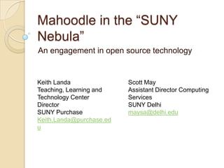 Mahoodle in the “SUNY
Nebula”
An engagement in open source technology
Keith Landa
Teaching, Learning and
Technology Center
Director
SUNY Purchase
Keith.Landa@purchase.ed
u
Scott May
Assistant Director Computing
Services
SUNY Delhi
maysa@delhi.edu
 