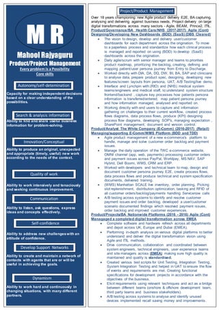 Mahool Rajyaguru
Product/Project Management
Every problem is a Possibility
Core skills
Capacity for making independent decisions
based on a clear understanding of the
possibilities.
Ability to find and share useful business
information for problem-solving.
Ability to produce an original, unexpected
and appropriate (timely, useful) new work
according to the needs of the context.
Ability to work intensively and tenaciously
and seeking continuous improvement.
Ability to listen, ask questions, express
ideas and concepts effectively.
Ability to address new challengeswith an
attitude of confidence.
Ability to create and maintain a network of
contacts with agents that are or will be
useful in achieving the goals.
Ability to work hard and continuously in
changing situations, with many different
partners.
M R
Dynamism
Self-confidence
Autonomy/self-detemination
Search & analysis information
Innovation/Conceptual
Quality of work
Communication
Develop Support Networks
Over 18 years championing new Agile product delivery E2E, BA capturing.
analysing and delivering against business needs, Project delivery on large
digital transformations across many sectors - Agile, BEAM, Prince2, ITIL.
Product/Governance/BA Health Care/NHS (2017-2017) Agile (Cont)
Designing/Developing New Dashboards (BDD) (SaaS) (DBS Cleared)
 The vision to design, develop and delivery user/customer
dashboards for each department across the origination. To move
to a paperless process and standardize how each clinical process
is managed and reported on using (BDD) to develop (SaaS)
dashboards across the origination.
 Daily agile/scrum with senior manager and teams to priorities
product roadmap, prioritizing the backlog, creating, defining and
mapping patient/user persona journey from Entry to Discharge.
 Worked directly with DIA, DA, DQ, DW, BI, BA, SAP and clinicians
to analyse data, prepare product spec, designing, developing new
features/screen layouts from persona, UAT, A/B Testing/live demo.
 Interface and Lynchpin with (RIO) and (NHS) medical system
teams/engineers and medical staff, to understand system structure
frontend/backend , capture key processes how patients persona
information is transferred/entered, map patient persona journey
and how information managed, analysed and reported on.
 Working directly with end users to capture and information
gathering on challenges to their current workflow, created process
flows diagrams, data process flows, produce (KPI) designing
process flow diagrams, developing SOP's, managing expectation ,
SharePoint management, document and version control.
Product/Analyst The White Company (E-Comm) (2016-2017) (Retail)
Managing/supporting E-Comm/WMS Platform (BDD and TDD)
 Agile product management of a new e-commerce's platform to
handle, manage and solve customer order backlog and payment
issues.
 Manage the daily operation of the TWC e-commerce website,
OMNI channel (app, web, payments) processing customer orders
and payment issues across PayPal, Worldpay, MS NAV, SAP
Hybrid, Dell Boomi, WMS, CRM and ERP.
 Worked with developers and technical team to map, design and
document customer persona journey E2E, create process flows,
data process flows and produce technical and system specification
documents, delivered training.
 (WMS) Manhattan SCALE live inventory, order planning, Picking
slot replenishment, distribution optimization, tasking and RFID of
all customer orders/backlog/payments handling Servicenow calls
 A/B testing across systems to identify and resolve customer
payment issues and order backlog, developed a user/customer
scenario documented findings which resolved payment issues,
order backlog and improved customer experiences.
Product/Projects/BA Nationwide Platforms (2016 - 2016) Agile (Cont)
Managaged a completed digital transformation across EMEA
 Complete software and hardware refresh across all departments
and depot across UK, Europe and Dubai (EMEA).
 Performing in-depth analysis on various digital platforms to better
understand and deliver the digital transformation vision using
Agile and ITIL methods.
 Drive communication, collaboration and coordinated between
system engineers, technical engineers, user experience teams
and site managers across (EMEA) making sure high quality is
maintained and quality is standardised.
 Created various test scripts for Unit Testing, Integration Testing,
System Integration Testing and helped in UAT to ensure the flow
of events and requirements are met. Creating functional
specifications for development projects in accordance with the
objectives of the business.
 Elicit requirements using relevant techniques and act as a bridge
between different teams (onshore & offshore development team,
third party teams and business stakeholders).
 A/B testing across systems to analyse and identify unused
devices implemented recall saving money and improvements.
Project/Product Management
 