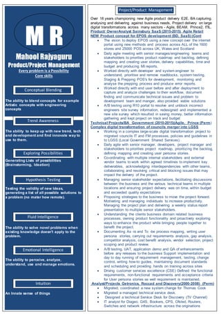 Mahool Rajyaguru
Product/Project Management
Every problem is a Possibility
Core skills
The ability to blend concepts for example
Artistic concepts with engineering
concepts
The ability to keep up with new trend, tech
and development and find innovate way to
use to them.
Generating Lists of possibilities
(Brainstorming, Ideation)
Testing the validity of new Ideas,
generating a list of all possible solutions to
a problem (no mater how remote).
The ability to solve novel problems when
existing knowledge doesn't apply to the
problem.
The ability to perceive, analyze,
understand, use and manage emotions.
An Innate sense of things
M R
Conceptual Blending
Trend Awareness
Intuition
Fluid Intelligence
Hypothesis Testing
Exploring Possibilities
Emotional Intelligence
Over 18 years championing new Agile product delivery E2E, BA capturing.
analysing and delivering against business needs, Project delivery on large
digital transformations across many sectors - Agile, BEAM, Prince2, ITIL.
Product/ OwnerAnalyst Sainsbury SaaS (2015-2015) Agile Retail
NEW Product concept for EPOS development (BD, SaaS) (Cont
 The vision to deploy EPOS using a new concept over the internet
portal using new methods and process across ALL of the 1600
stores and 25000 POS across UK, Wales and Scotland
 Daily agile meeting with senior manages/engineering teams and
stakeholders to priorities product roadmap and backlog, defining
mapping and creating user stories, delivery capabilities, time and
budget and producing MI reports.
 Worked directly with developer and system engineer to
understand, prioritise and remove roadblocks, system testing,
Staging & Prepping POS's for development, monitoring and
analyse the prepping process and produce error reports.
 Worked directly with end user before and after deployment to
capture and analyze challenges to their workflow, document
finding and communicate technical issues and problem to
development team and manger, also provided viable solutions
 A/B testing using R10 portal to resolve and unblock incorrect
engineers site survey information, redesigned and implemented a
new site survey which resulted in saving money, better information
gathering and kept project on track and budget
Technical Projects/BA Government (2010-2015)(Agile, Prince (Perm)
Complex digital transformation of councils merger into LGSS
 Working in a complex large-scale digital transformation project to
migrated councils IT and FM processes, policies and guidelines in
to LGSS (Local Government Shared Services).
 Daily agile with senior manager, developers, project manager and
stakeholders to priorities project roadmap, prioritizing the backlog,
defining mapping and creating user persona stories.
 Co-ordinating with multiple internal stakeholders and external
vendor teams to work within agreed timelines to implement key
deliverables, acknowledging interdependencies with other teams,
collaborating and resolving critical and blocking issues that may
impact the delivery of the project.
 Managing senior stakeholder expectations, facilitating discussions
between the business and the various technical teams in multiple
locations and ensuring project delivery was on time, within budget
and exceeded quality expectations
 Proposing strategies to the business to move the project forward.
Motivating and managing individuals to increase productivity.
Managing the project plan and delivering a weekly status report
presentation to multiple senior stakeholders.
 Understanding the clients business domain related business
processes, owning product functionality and proactively exploring
ways to enhance the product while bringing people together to
benefit the project.
 Documenting As -is and To -be process mapping, writing user
persona stories, carrying out requirements analysis, gap analysis,
competitor analysis, cost benefit analysis, vendor selection, project
scoping and product review.
 A/B testing, UAT, application demo and QA of enhancements
before any releases to the business Support implementation and
day to day running of requirement management, testing, change
control, writing how-to guides, maintaining document standards
and scheduling and providing hands on training across sites
 Driving customer services excellence (CSE) Defined the functional
requirements, non-functional requirements and acceptance criteria
for User persona stories as well requirement is maintained.
Analyst/Projects Getronics, Roccad and Discovery(2000-2008) (Perm)
 Migrated, coordinated a new system change for Thomas Cook
 Migrated a managed technical service desk.
 Designed a technical Service Desk for Discovery (TV Channel)
 IT analyst for Diageo, G4S, Bookers, CPS, Ofsted, Routers,
Switches and network infrastructure across the originations
Project/Product Management
 