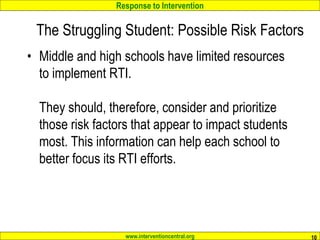 Response to Intervention
www.interventioncentral.org
• Middle and high schools have limited resources
to implement RTI.
They should, therefore, consider and prioritize
those risk factors that appear to impact students
most. This information can help each school to
better focus its RTI efforts.
10
The Struggling Student: Possible Risk Factors
 
