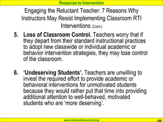Response to Intervention
www.interventioncentral.org 100
Engaging the Reluctant Teacher: 7 Reasons Why
Instructors May Resist Implementing Classroom RTI
Interventions (Cont.)
5. Loss of Classroom Control. Teachers worry that if
they depart from their standard instructional practices
to adopt new classwide or individual academic or
behavior intervention strategies, they may lose control
of the classroom.
6. ‘Undeserving Students’. Teachers are unwilling to
invest the required effort to provide academic or
behavioral interventions for unmotivated students
because they would rather put that time into providing
additional attention to well-behaved, motivated
students who are ‘more deserving’.
 