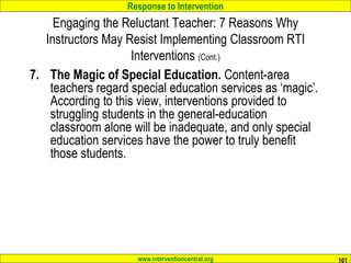 Response to Intervention
www.interventioncentral.org 101
Engaging the Reluctant Teacher: 7 Reasons Why
Instructors May Resist Implementing Classroom RTI
Interventions (Cont.)
7. The Magic of Special Education. Content-area
teachers regard special education services as ‘magic’.
According to this view, interventions provided to
struggling students in the general-education
classroom alone will be inadequate, and only special
education services have the power to truly benefit
those students.
 