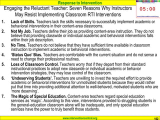 Response to Intervention
www.interventioncentral.org 102
Engaging the Reluctant Teacher: Seven Reasons Why Instructors
May Resist Implementing Classroom RTI Interventions
1. Lack of Skills. Teachers lack the skills necessary to successfully implement academic or
behavioral interventions in their content-area classrooms.
2. Not My Job. Teachers define their job as providing content-area instruction. They do not
believe that providing classwide or individual academic and behavioral interventions falls
within their job description.
3. No Time. Teachers do not believe that they have sufficient time available in classroom
instruction to implement academic or behavioral interventions.
4. ‘Status Quo’ Bias. Teachers are comfortable with the current situation and do not sense a
need to change their professional routines.
5. Loss of Classroom Control. Teachers worry that if they depart from their standard
instructional practices to adopt new classwide or individual academic or behavior
intervention strategies, they may lose control of the classroom.
6. ‘Undeserving Students’. Teachers are unwilling to invest the required effort to provide
academic or behavioral interventions for unmotivated students because they would rather
put that time into providing additional attention to well-behaved, motivated students who are
‘more deserving’.
7. The Magic of Special Education. Content-area teachers regard special education
services as ‘magic’. According to this view, interventions provided to struggling students in
the general-education classroom alone will be inadequate, and only special education
services have the power to truly benefit those students.
 